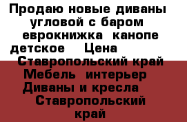 Продаю новые диваны: угловой с баром, еврокнижка, канопе детское  › Цена ­ 10 000 - Ставропольский край Мебель, интерьер » Диваны и кресла   . Ставропольский край
